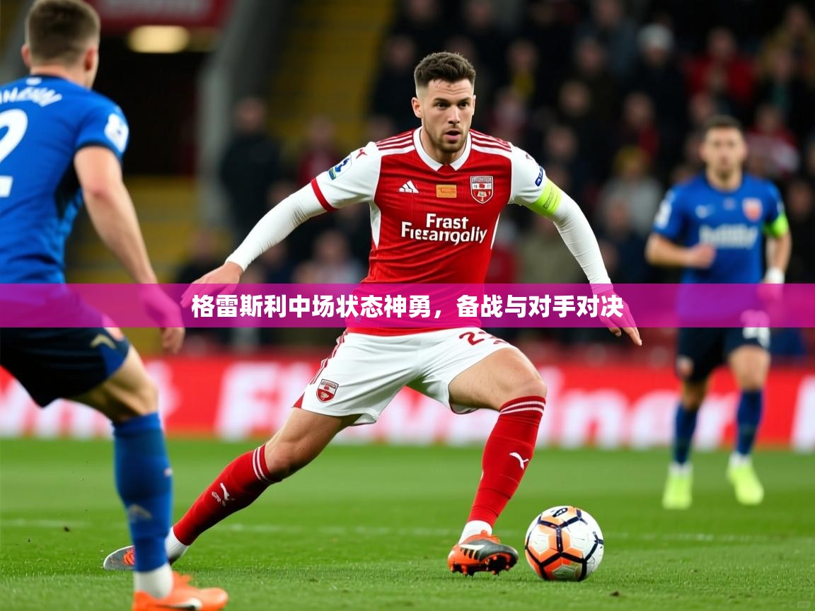 2025完美体育官网app下载格雷斯利中场状态神勇，备战与对手对决